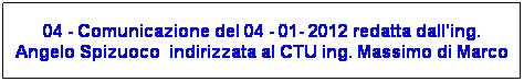 Casella di testo: 04 - Comunicazione del 04 - 01- 2012 redatta dall'ing. Angelo Spizuoco  indirizzata al CTU ing. Massimo di Marco
