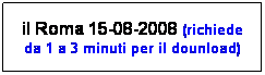 Casella di testo: il Roma 15-08-2008 (richiede da 1 a 3 minuti per il dounload)
